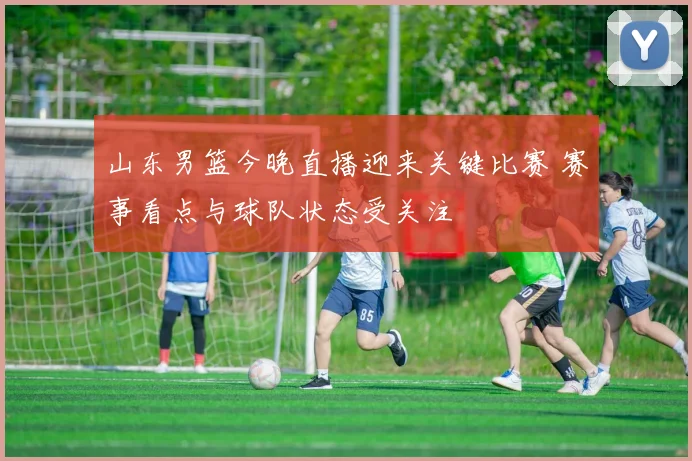 山东男篮今晚直播迎来关键比赛 赛事看点与球队状态受关注