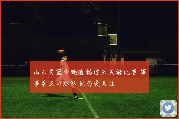 山东男篮今晚直播迎来关键比赛 赛事看点与球队状态受关注