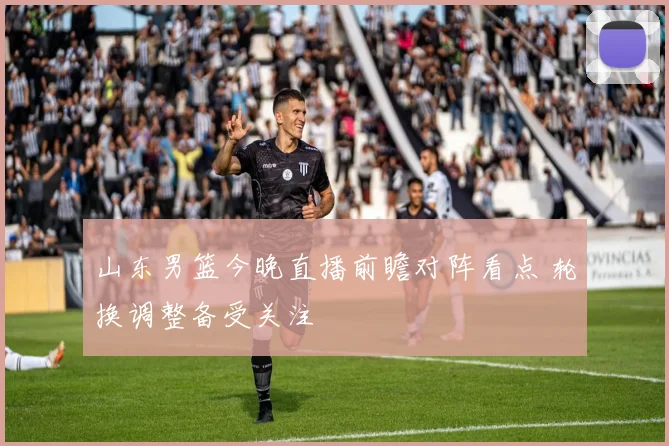山东男篮今晚直播前瞻对阵看点 轮换调整备受关注