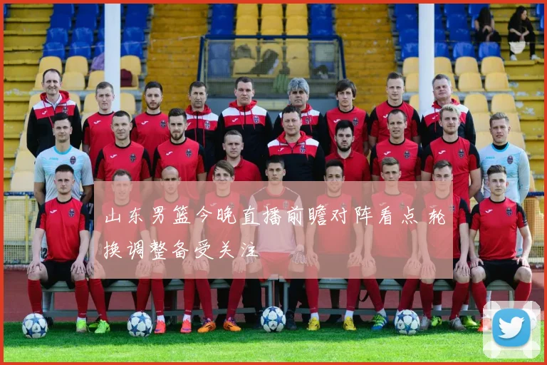 山东男篮今晚直播前瞻对阵看点 轮换调整备受关注